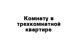 Комнату в трехкомнатной квартире